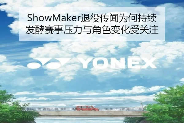 ShowMaker退役传闻为何持续发酵赛事压力与角色变化受关注
